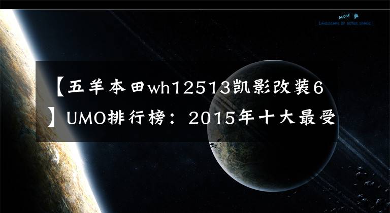 【五羊本田wh12513凯影改装6】UMO排行榜：2015年十大最受关注的新月车。