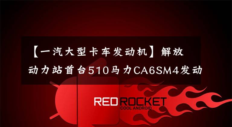 【一汽大型卡车发动机】解放动力站首台510马力CA6SM4发动机一期解放带来了燃气重卡的新选择。