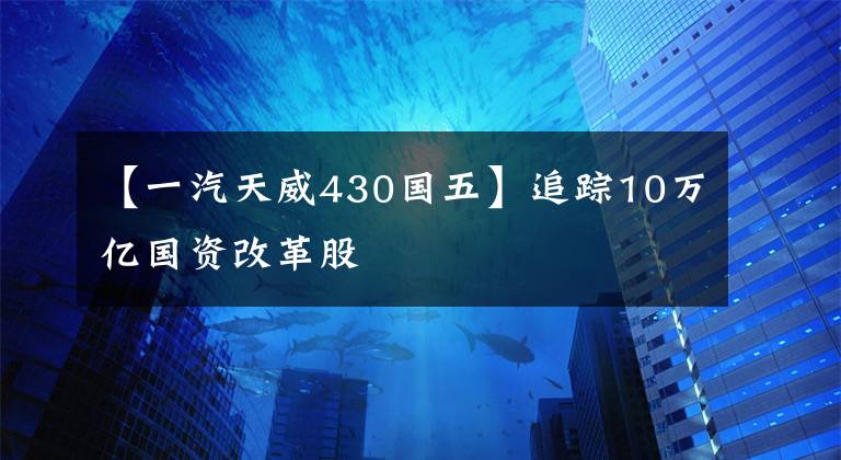 【一汽天威430国五】追踪10万亿国资改革股