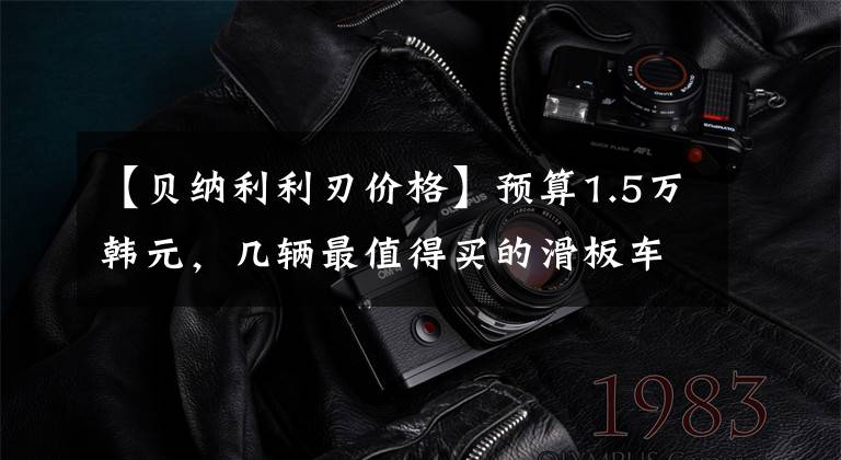 【贝纳利利刃价格】预算1.5万韩元，几辆最值得买的滑板车，第二辆动力发，第三辆可以省油