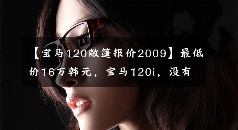 【宝马120敞篷报价2009】最低价16万韩元,宝马120i,没有想象中的贵。