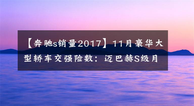 【奔驰s销量2017】11月豪华大型轿车交强险数：迈巴赫S级月销899辆