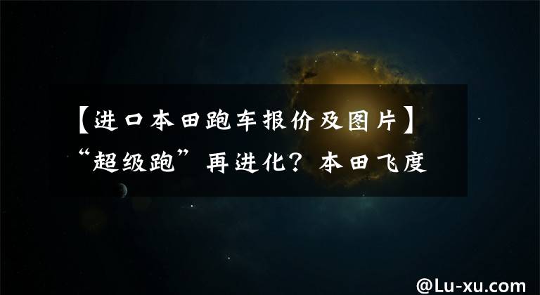 【进口本田跑车报价及图片】“超级跑”再进化?本田飞度也无限制无根版预售9.7万件!