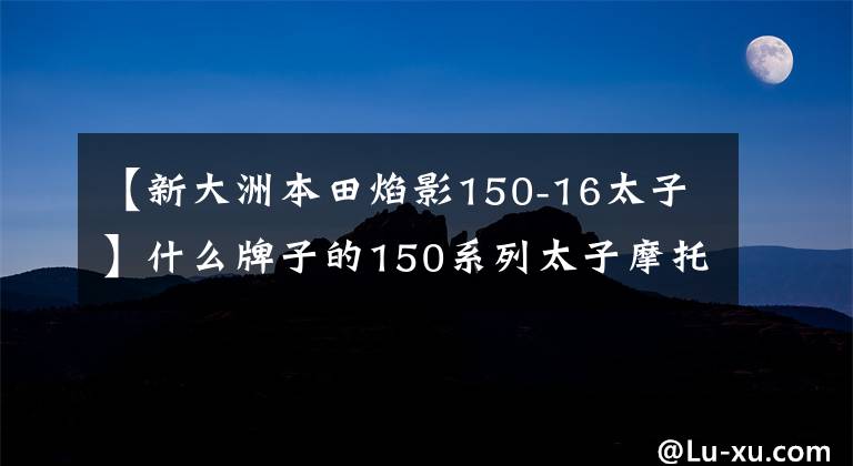 【新大洲本田焰影150-16太子】什么牌子的150系列太子摩托车比较好?分别有哪些突出的成就和不足?