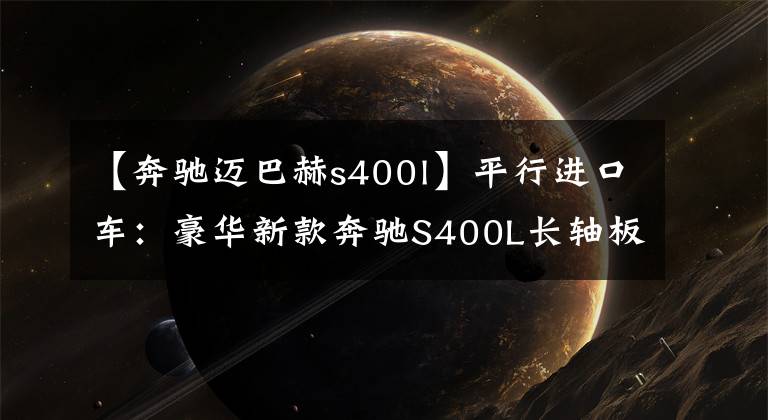 【奔驰迈巴赫s400l】平行进口车:豪华新款奔驰S400L长轴板内饰配置分析强调。