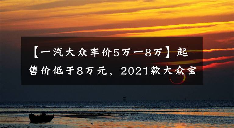 【一汽大众车价5万一8万】起售价低于8万元,2021款大众宝来哪个款配置更适合你?