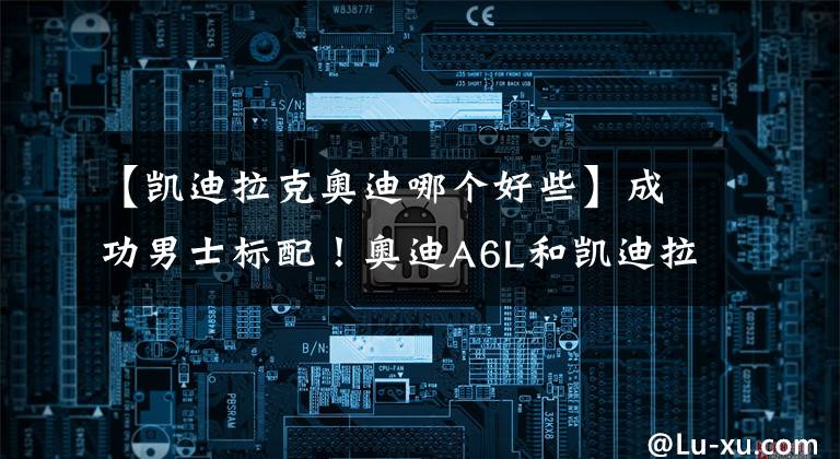 【凯迪拉克奥迪哪个好些】成功男士标配！奥迪A6L和凯迪拉克CT6谁更值得选择？