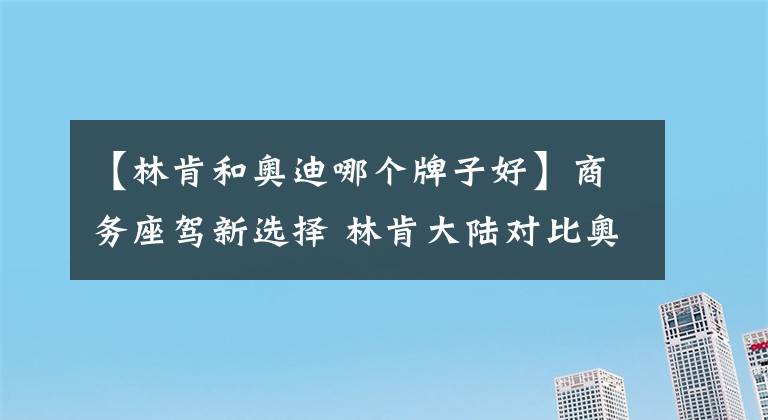 【林肯和奥迪哪个牌子好】商务座驾新选择 林肯大陆对比奥迪A6L