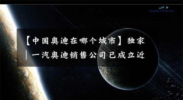 【中国奥迪在哪个城市】独家｜一汽奥迪销售公司已成立近一月 注册地位于杭州