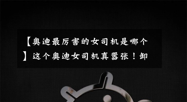 【奥迪最厉害的女司机是哪个】这个奥迪女司机真嚣张！卸车牌、强行闯卡，差点撞伤交警