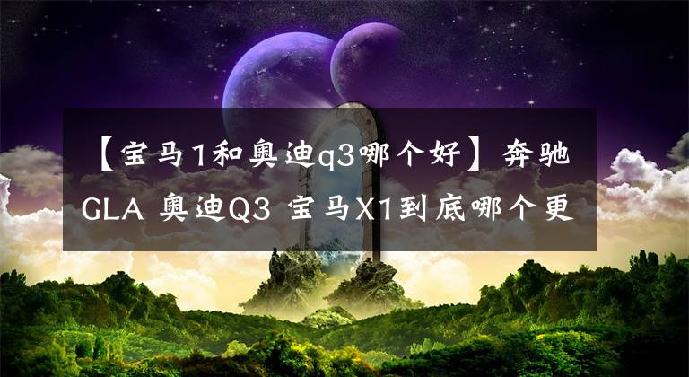 【宝马1和奥迪q3哪个好】奔驰GLA 奥迪Q3 宝马X1到底哪个更值得购买?