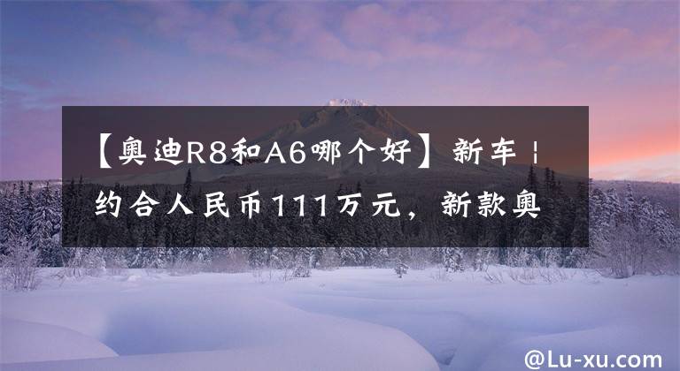 【奥迪R8和A6哪个好】新车 | 约合人民币111万元,新款奥迪R8后驱版来了!3.7秒破百