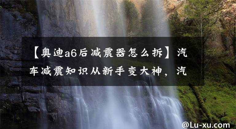 【奥迪a6后减震器怎么拆】汽车减震知识从新手变大神,汽车减震器怎么换,汽车减震器怎么装
