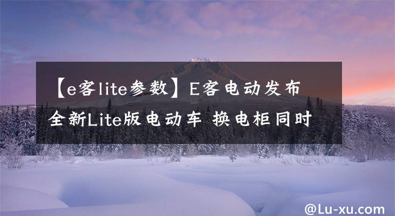 【e客lite参数】E客电动发布全新Lite版电动车 换电柜同时上线