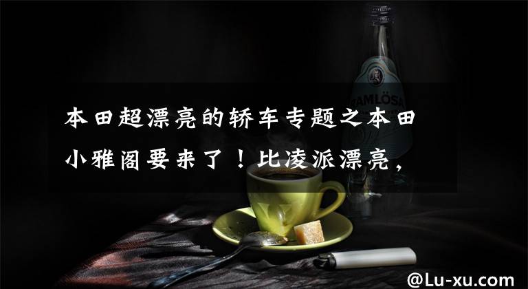 本田超漂亮的轿车专题之本田小雅阁要来了!比凌派漂亮,搭1.5L动力,国产或不足6万