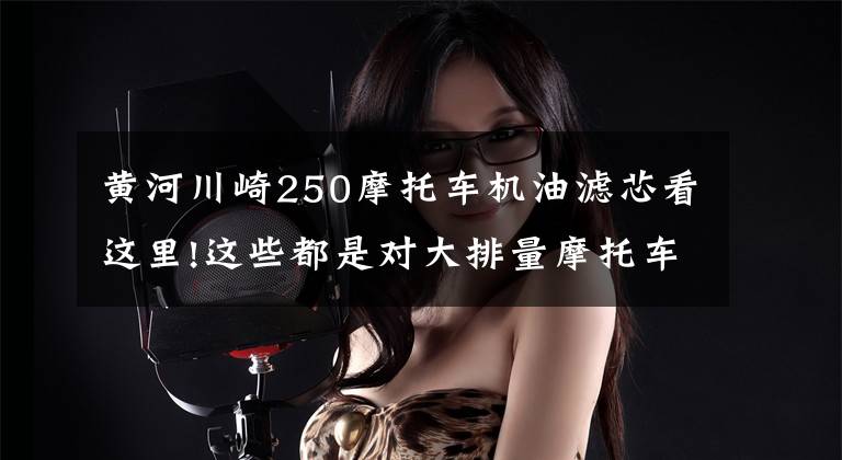 黄河川崎250摩托车机油滤芯看这里!这些都是对大排量摩托车造成伤害的“杀手”!