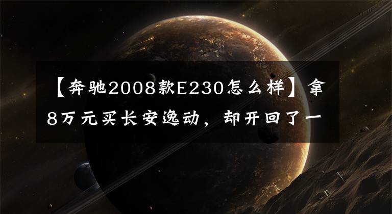 【奔驰2008款E230怎么样】拿8万元买长安逸动，却开回了一辆奔驰E级，看到价格后赚大了！