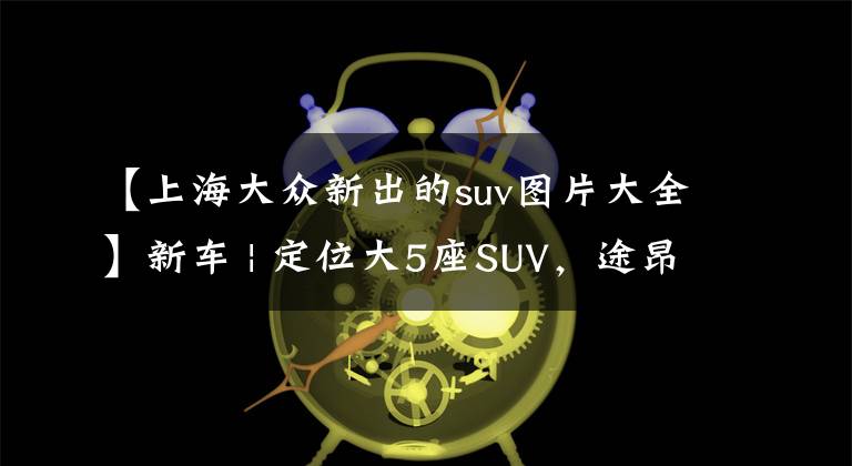 【上海大众新出的suv图片大全】新车 | 定位大5座SUV,途昂X姊妹车?大众全新SUV实车曝光