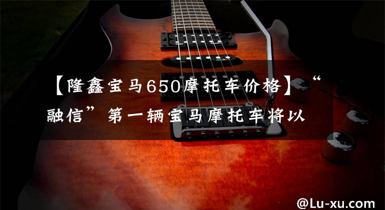 【隆鑫宝马650摩托车价格】“融信”第一辆宝马摩托车将以6.89万韩元上市