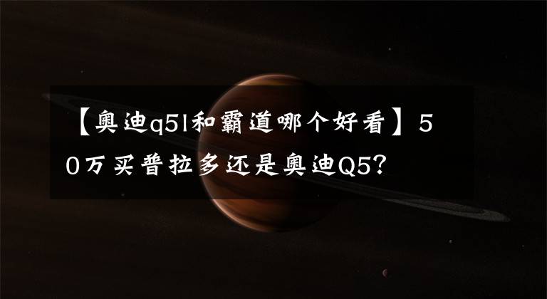 【奥迪q5l和霸道哪个好看】50万买普拉多还是奥迪Q5？
