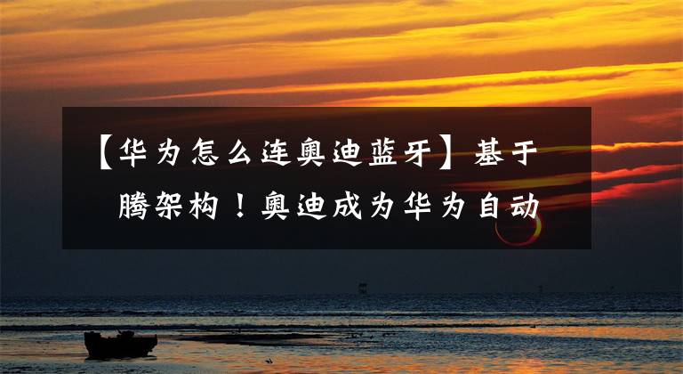 【华为怎么连奥迪蓝牙】基于昇腾架构！奥迪成为华为自动驾驶方案MDC600首家合作伙伴