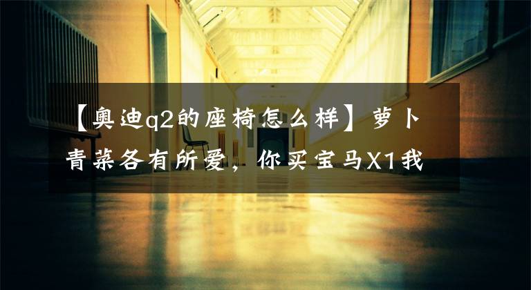 【奥迪q2的座椅怎么样】萝卜青菜各有所爱，你买宝马X1我买奥迪Q2，设计新颖，油耗仅6.0L