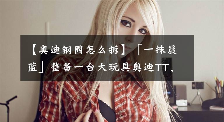 【奥迪钢圈怎么拆】「一抹晨蓝」整备一台大玩具奥迪TT，再次引燃那道亮丽的圆弧线