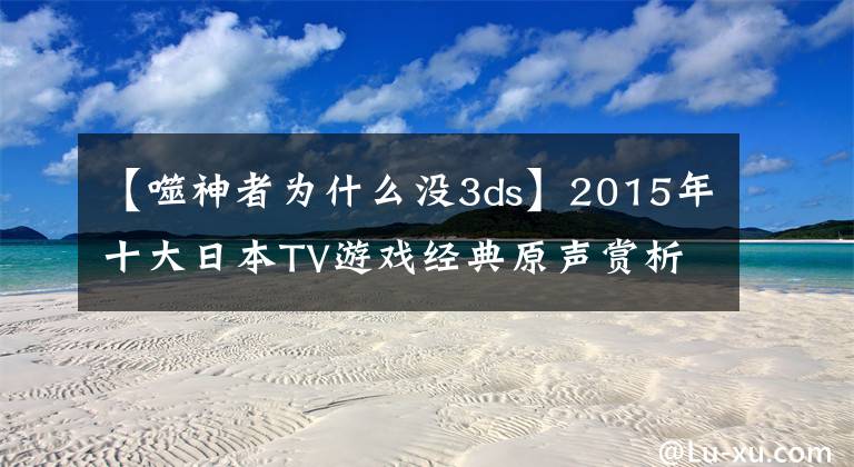 【噬神者为什么没3ds】2015年十大日本TV游戏经典原声赏析 带试听