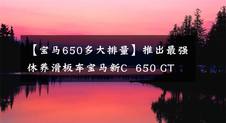 【宝马650多大排量】推出最强休养滑板车宝马新C 650 GT