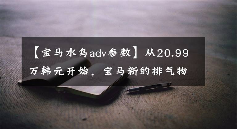 【宝马水鸟adv参数】从20.99万韩元开始,宝马新的排气物鸟R1250GS/ADV正式进入国内。