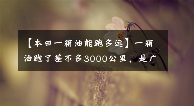 【本田一箱油能跑多远】一箱油跑了差不多3000公里,是广汽本田锐东联盟的极限续航再记录!