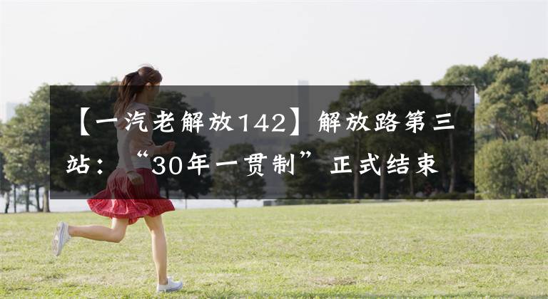 【一汽老解放142】解放路第三站：“30年一贯制”正式结束