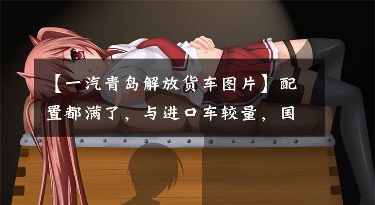 【一汽青岛解放货车图片】配置都满了，与进口车较量，国产旗舰重卡库存(上图)