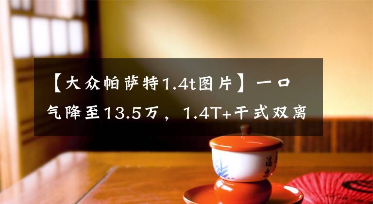 【大众帕萨特1.4t图片】一口气降至13.5万,1.4T+干式双离合,帕萨特还值得选吗?