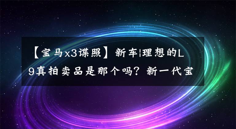 【宝马x3谍照】新车|理想的L9真拍卖品是那个吗?新一代宝马X3谍报曝光,2024年推出