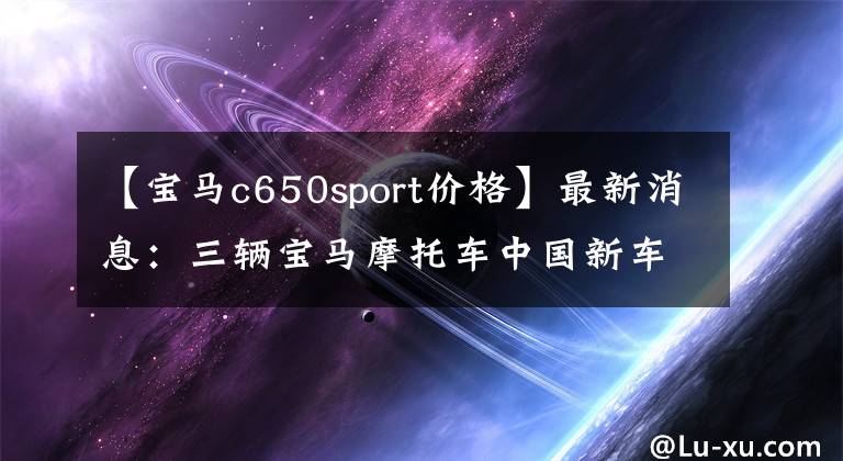【宝马c650sport价格】最新消息:三辆宝马摩托车中国新车公布了售价。