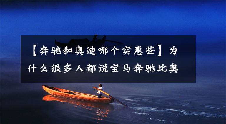 【奔驰和奥迪哪个实惠些】为什么很多人都说宝马奔驰比奥迪好？事实真的如此吗？