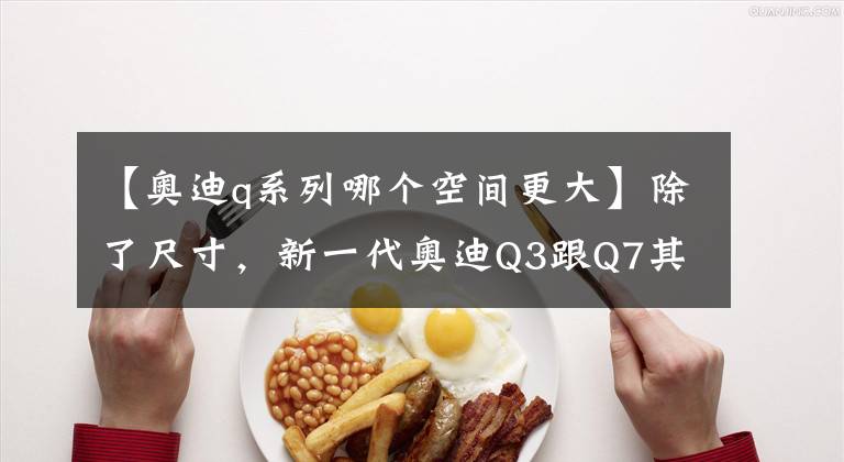 【奥迪q系列哪个空间更大】除了尺寸，新一代奥迪Q3跟Q7其实没啥差别了