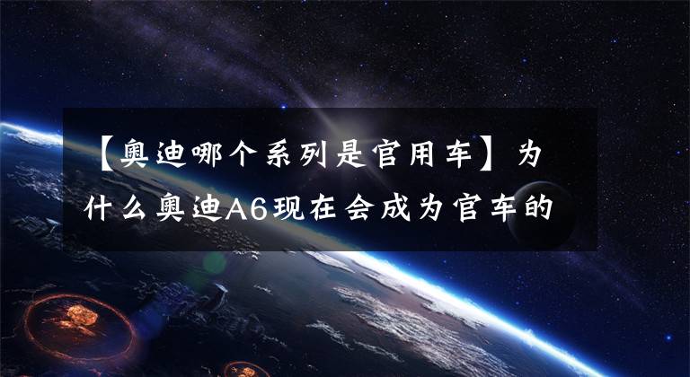 【奥迪哪个系列是官用车】为什么奥迪A6现在会成为官车的代表呢？