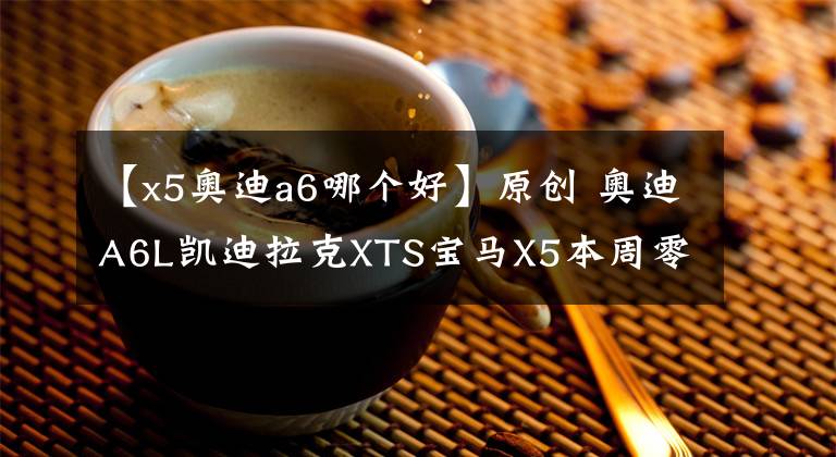 【x5奥迪a6哪个好】原创 奥迪A6L凯迪拉克XTS宝马X5本周零利润感恩活