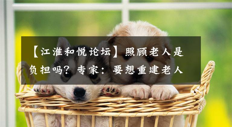 【江淮和悦论坛】照顾老人是负担吗?专家:要想重建老人在家里的价值,不能单纯地制作工具