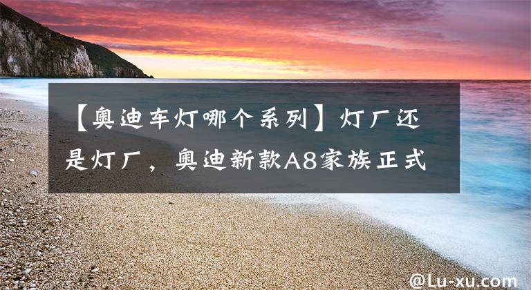 【奥迪车灯哪个系列】灯厂还是灯厂,奥迪新款A8家族正式首发,大灯又是一次大升级