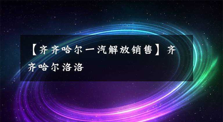 【齐齐哈尔一汽解放销售】齐齐哈尔洛洛