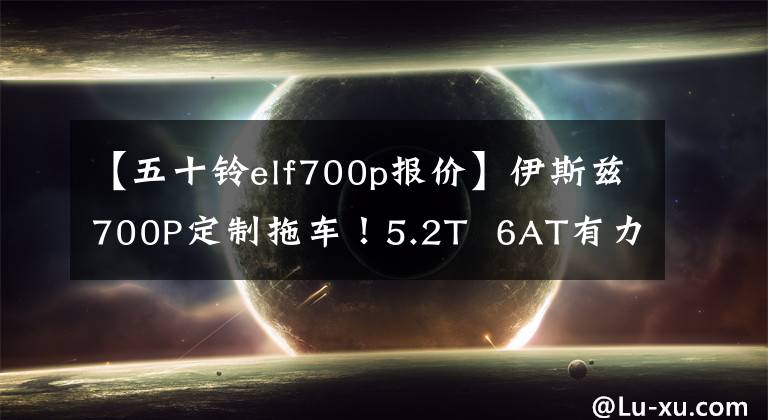 【五十铃elf700p报价】伊斯兹700P定制拖车！5.2T  6AT有力地驾驶的话手会很快，14度电会敞开