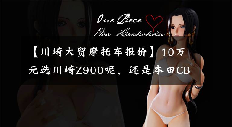 【川崎大贸摩托车报价】10万元选川崎Z900呢,还是本田CB650R,很是纠结
