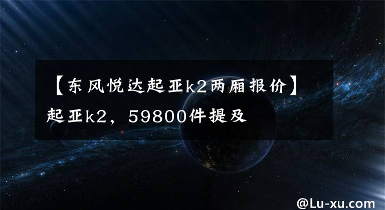 【东风悦达起亚k2两厢报价】起亚k2，59800件提及
