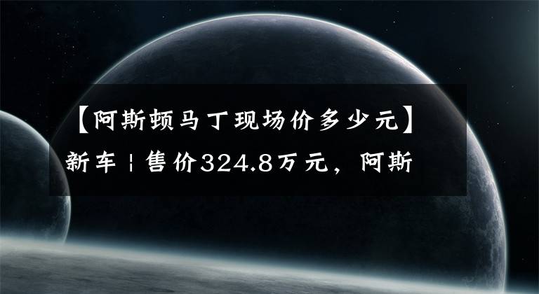 【阿斯顿马丁现场价多少元】新车 | 售价324.8万元，阿斯顿·马丁DBX 707实车曝光，国内3季度交付