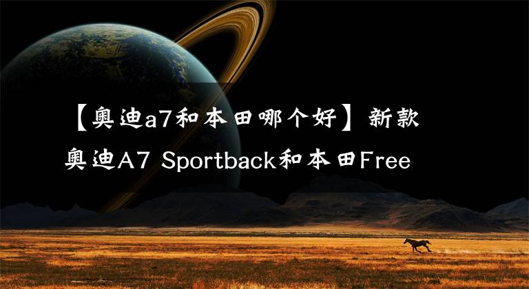 【奥迪a7和本田哪个好】新款奥迪A7 Sportback和本田Freed哪款更舒适！