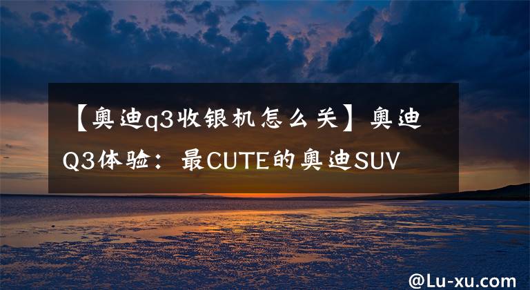 【奥迪q3收银机怎么关】奥迪Q3体验:最CUTE的奥迪SUV