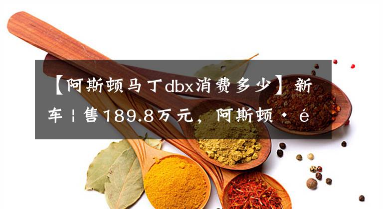 【阿斯顿马丁dbx消费多少】新车 | 售189.8万元,阿斯顿·马丁DBX新车上市,3.0T“直六”动力